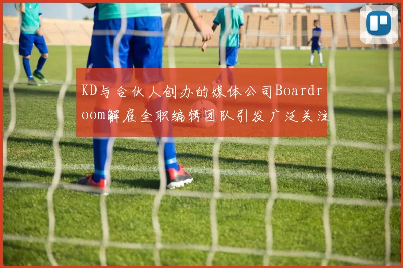 KD与合伙人创办的媒体公司Boardroom解雇全职编辑团队引发广泛关注