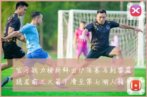 官方战力榜新鲜出炉活塞马刺雷霆稳居前三火箭下滑至第七湖人骑士表现不佳