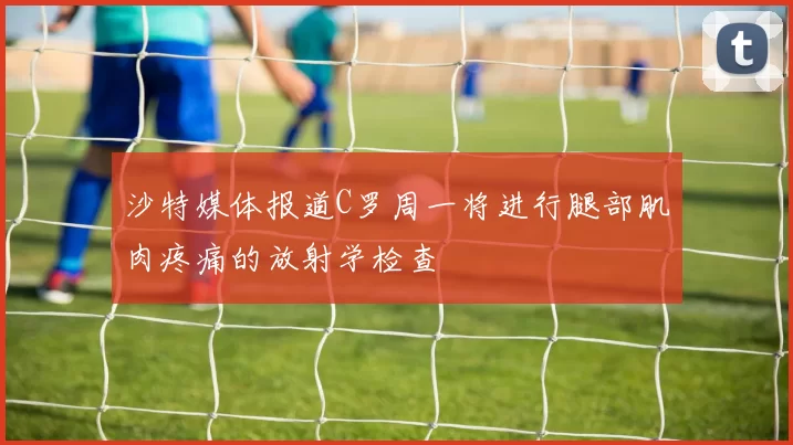 沙特媒体报道C罗周一将进行腿部肌肉疼痛的放射学检查