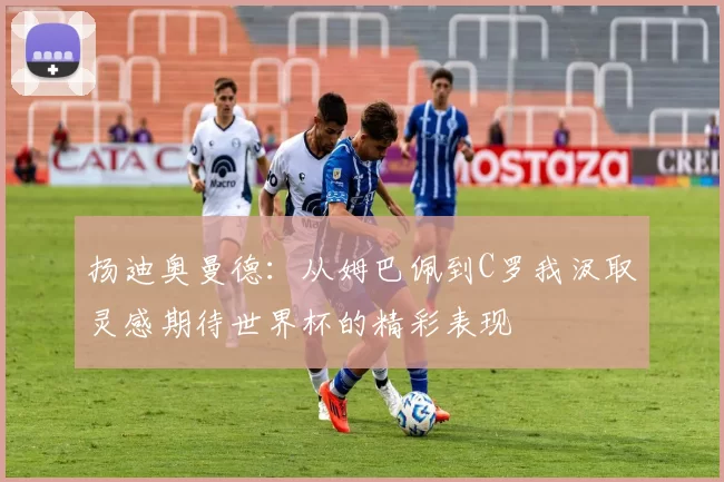 扬迪奥曼德：从姆巴佩到C罗我汲取灵感期待世界杯的精彩表现