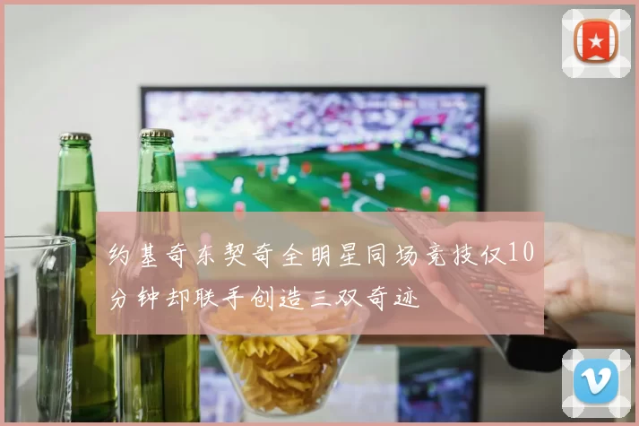 约基奇东契奇全明星同场竞技仅10分钟却联手创造三双奇迹
