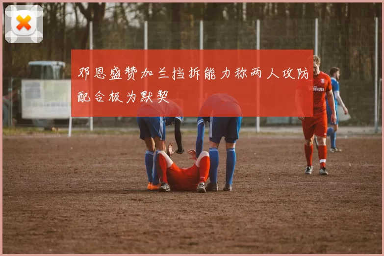 邓恩盛赞加兰挡拆能力称两人攻防配合极为默契