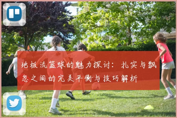 地板流篮球的魅力探讨：扎实与飘忽之间的完美平衡与技巧解析