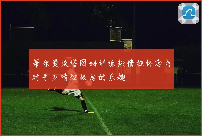 蒂尔曼谈塔图姆训练热情称怀念与对手互喷垃圾话的乐趣