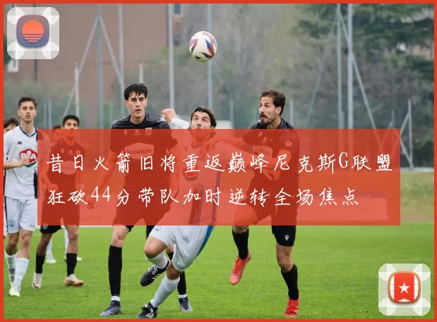 昔日火箭旧将重返巅峰尼克斯G联盟狂砍44分带队加时逆转全场焦点