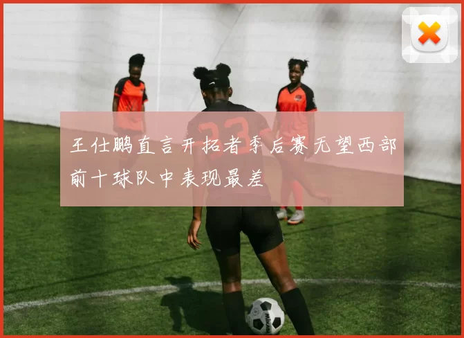 王仕鹏直言开拓者季后赛无望西部前十球队中表现最差