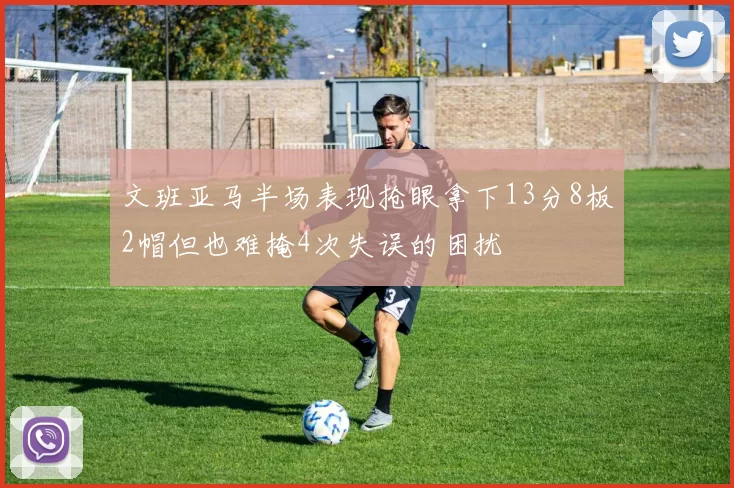 文班亚马半场表现抢眼拿下13分8板2帽但也难掩4次失误的困扰