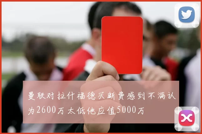 曼联对拉什福德买断费感到不满认为2600万太低他应值5000万