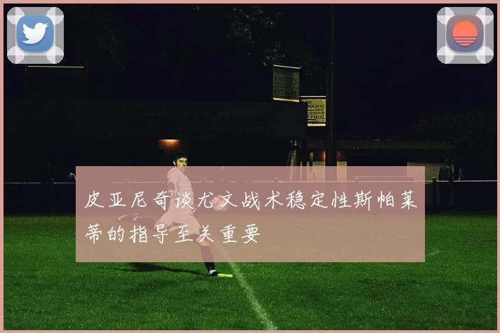 皮亚尼奇谈尤文战术稳定性斯帕莱蒂的指导至关重要
