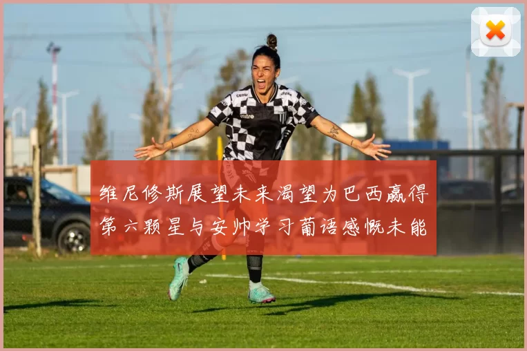 维尼修斯展望未来渴望为巴西赢得第六颗星与安帅学习葡语感慨未能与C罗共事