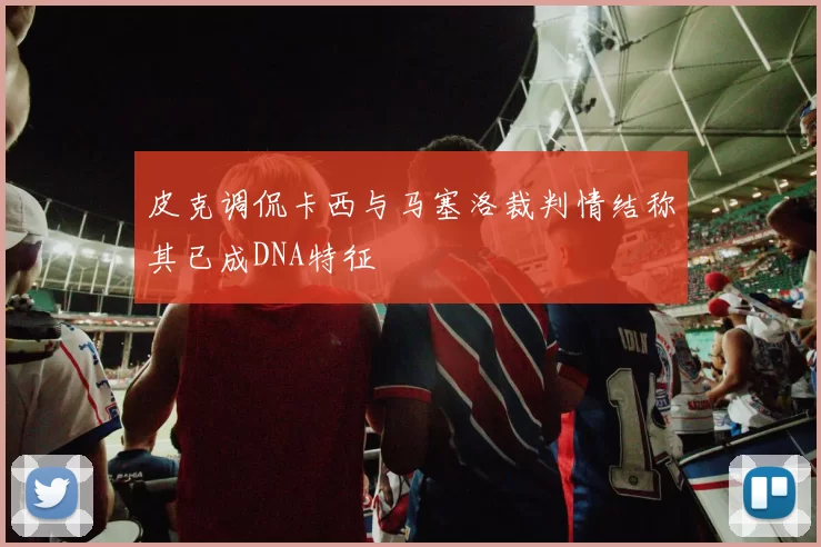 皮克调侃卡西与马塞洛裁判情结称其已成DNA特征