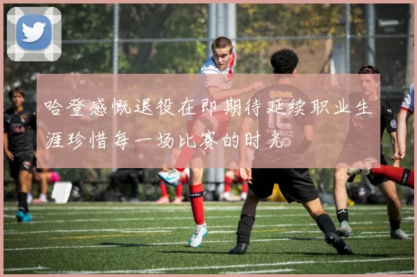 哈登感慨退役在即期待延续职业生涯珍惜每一场比赛的时光