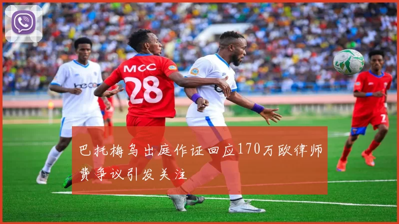 巴托梅乌出庭作证回应170万欧律师费争议引发关注
