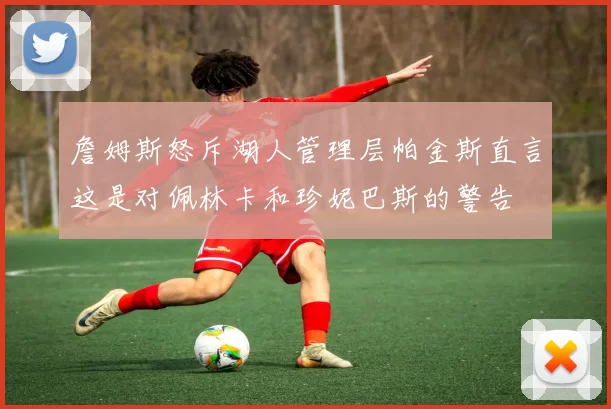 詹姆斯怒斥湖人管理层帕金斯直言这是对佩林卡和珍妮巴斯的警告